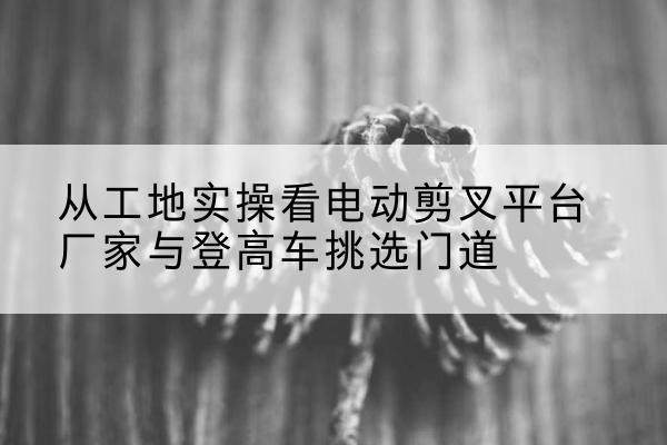 龙川电动剪叉升降平台厂家-从工地实操看电动剪叉平台厂家与登高车挑选门道