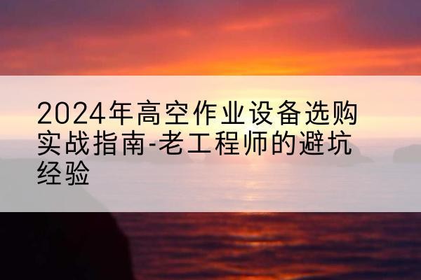 龙川高空作业升降机厂家推荐-2024年高空作业设备选购实战指南-老工程师的避坑经验