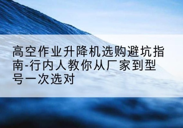 龙川升降平台厂家-高空作业升降机选购避坑指南-行内人教你从厂家到型号一次选对