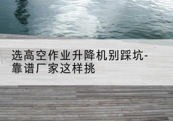 龙川剪叉式升降机厂家-选高空作业升降机别踩坑-靠谱厂家这样挑