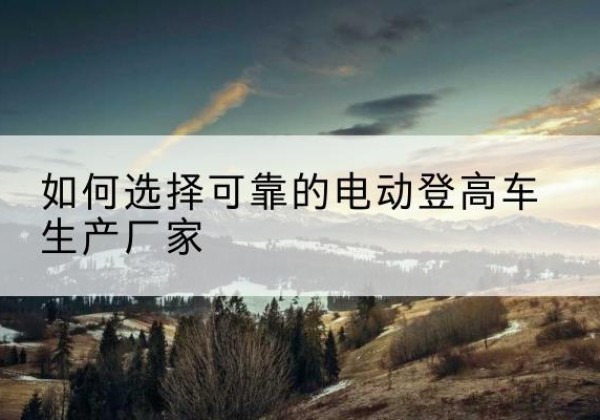 龙川电动登高车厂家-如何选择可靠的电动登高车生产厂家