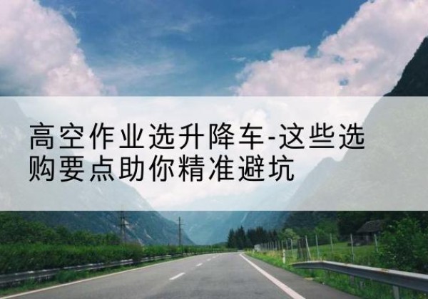 龙川升降车厂家-高空作业选升降车-这些选购要点助你*避坑