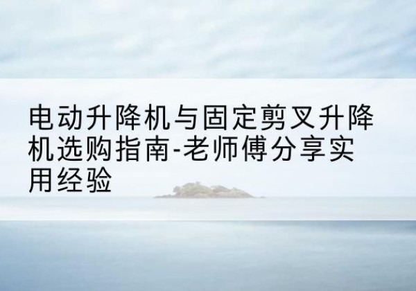 龙川电动升降机怎么选-电动升降机与固定剪叉升降机选购指南-老师傅分享实用经验