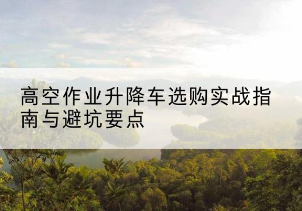 龙川升降车怎么选-高空作业升降车选购实战指南与避坑要点