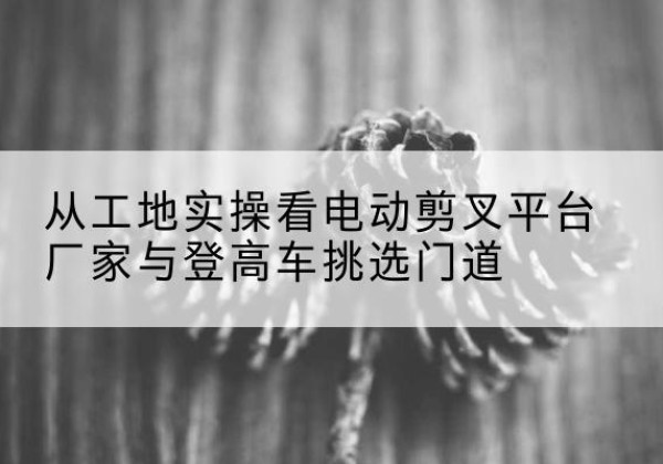 龙川电动剪叉升降平台厂家-从工地实操看电动剪叉平台厂家与登高车挑选门道