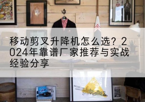 龙川升降平台厂家推荐-移动剪叉升降机怎么选？2024年靠谱厂家推荐与实战经验分享
