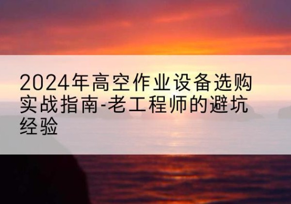 龙川高空作业升降机厂家推荐-2024年高空作业设备选购实战指南-老工程师的避坑经验