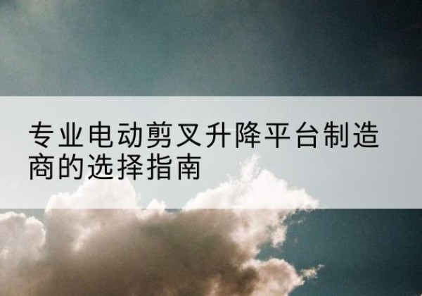龙川电动剪叉升降平台厂家-专业电动剪叉升降平台制造商的选择指南